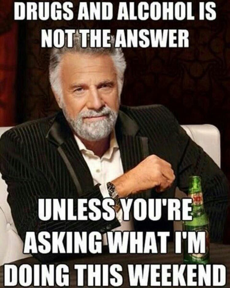 DRUGS AND ALCOHOLIS NOT THE ANSWER UNLESS.YOU'RE ASKING DOING THIS WEEKEND
