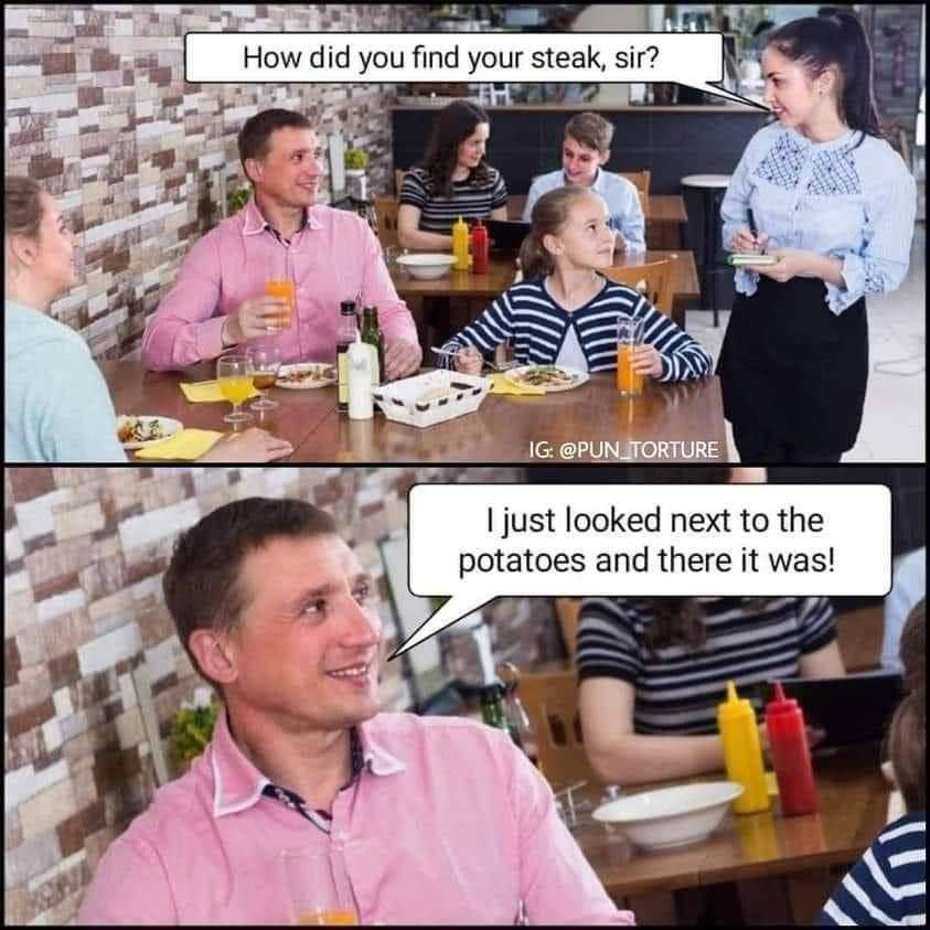 How did you find your steak, sir? к 2> 1 я 4257 we just looked next to the potatoes and there it was! a a у