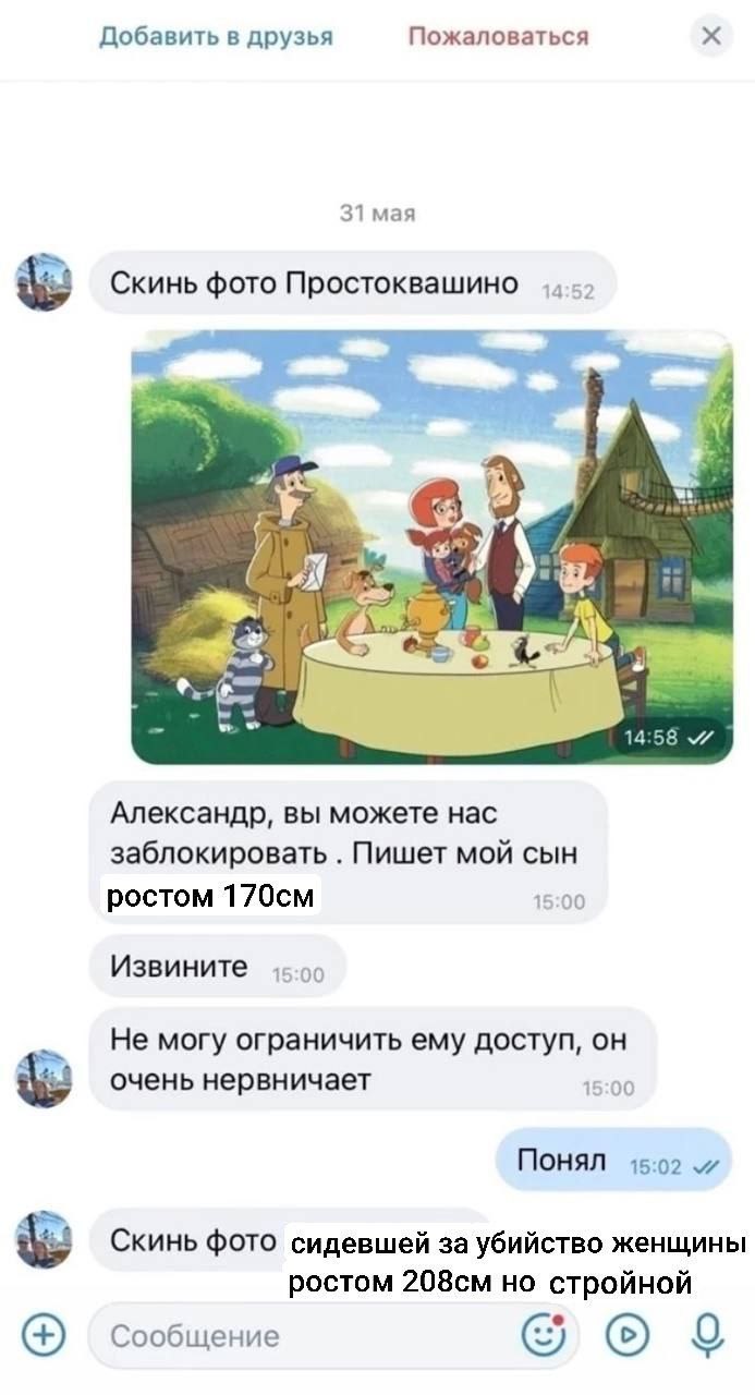 Добавить в друзья Пожаловаться 31 мая Скинь фото Простоквашино we we к. 4.96 Александр, вы можете нас заблокировать Пишет мой сын ростом 15:00 Извините 15:00 Не могу ограничить ему доступ, он очень не