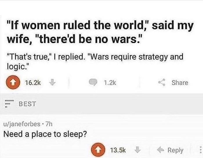 women ruled the world,’ said wife, "there'd be no wars.’ "That's true," replied. "Wars require strategy and logic." Share BEST u/janeforbes Need a place to sleep? 13.5К Веру