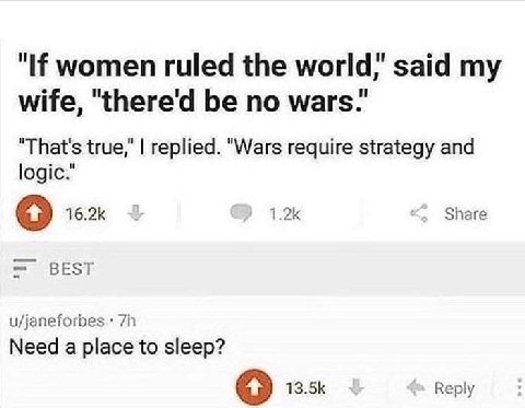 women ruled the world,’ said wife, "there'd be no wars.’ "That's true," replied. "Wars require strategy and logic." Share BEST u/janeforbes Need a place to sleep? 13.5К Веру