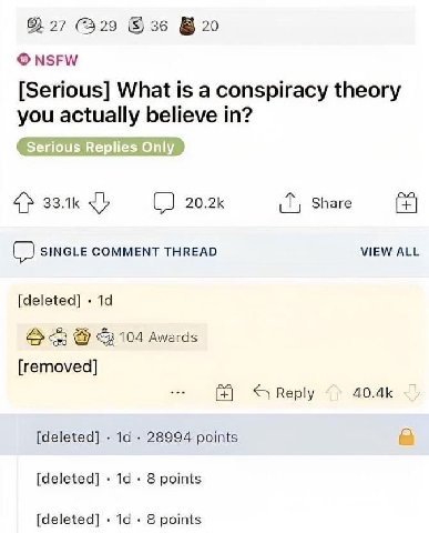62 27 329 №20 NSFW [Serious] What is a conspiracy theory you actually believe in? 4> 2 20.2К Share (2 SINGLE COMMENT THREAD VIEW ALL [deleted] <3 104 Awards [removed] Веру [deleted] 28994 points [dele