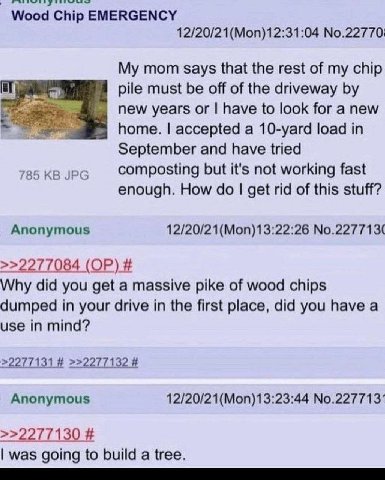 Wood Chip EMERGENCY 12/20/21(Моп)12:31:04 No.22770: My mom says that the rest of my chip pile must be off of the driveway new years have to look for a new home. accepted a 10-yard load in September an