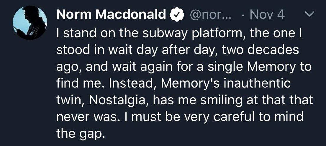 Norm Macdonald stand on the subway platform, the one stood in wait day after day, two decades ago, and wait again for a single Memory to find me. Instead, Метогу'$ inauthentic twin, Nostalgia, has me 