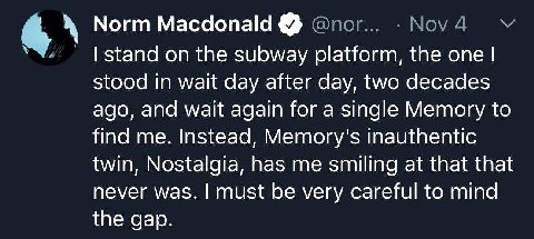 Norm Macdonald stand on the subway platform, the one stood in wait day after day, two decades ago, and wait again for a single Memory to find me. Instead, Метогу'$ inauthentic twin, Nostalgia, has me 