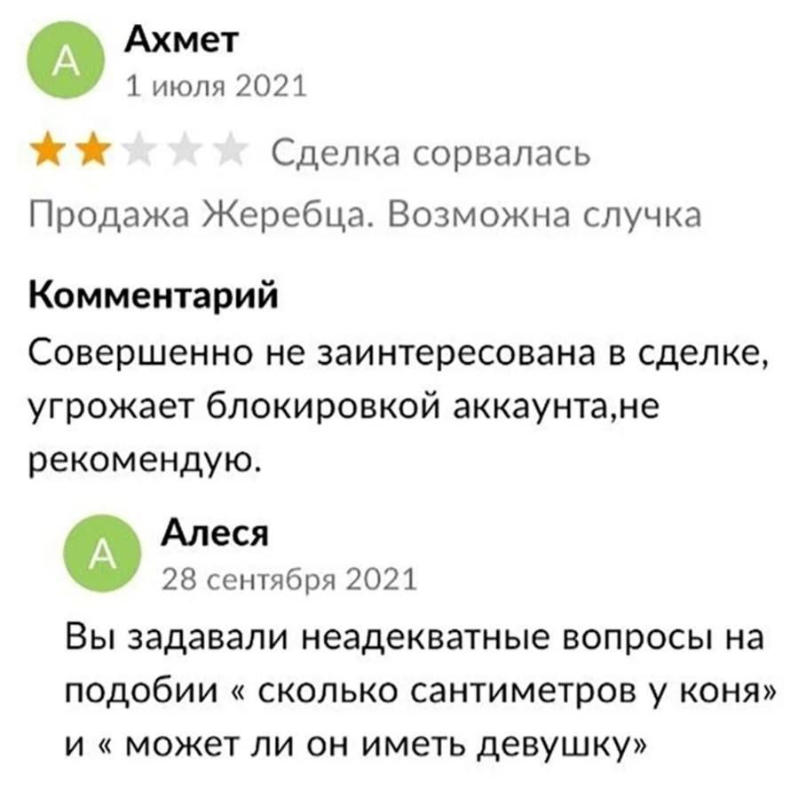 Ахмет 1 июля 2021 Сделка сорвалась Продажа Жеребца. Возможна случка Комментарий Совершенно не заинтересована в сделке, угрожает блокировкой аккаунта,не рекомендую. Алеся 28 сентября 2021 Вы задавали н