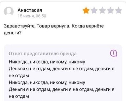 Анастасия 15 июня, 06:50 Здравствуйте, Товар вернула. Когда вернёте деньги? Ответ представителя бренда Никогда, никогда, никому, никому Деньги я не отдам, деньги я не отдам, деньги я не отдам Никогда,