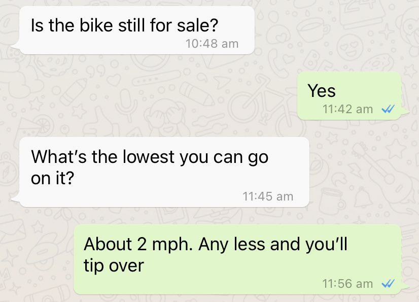 Is the bike still for sale? Yes What's the lowest you can on it? About 2 mph. Any less and you'll tip over
