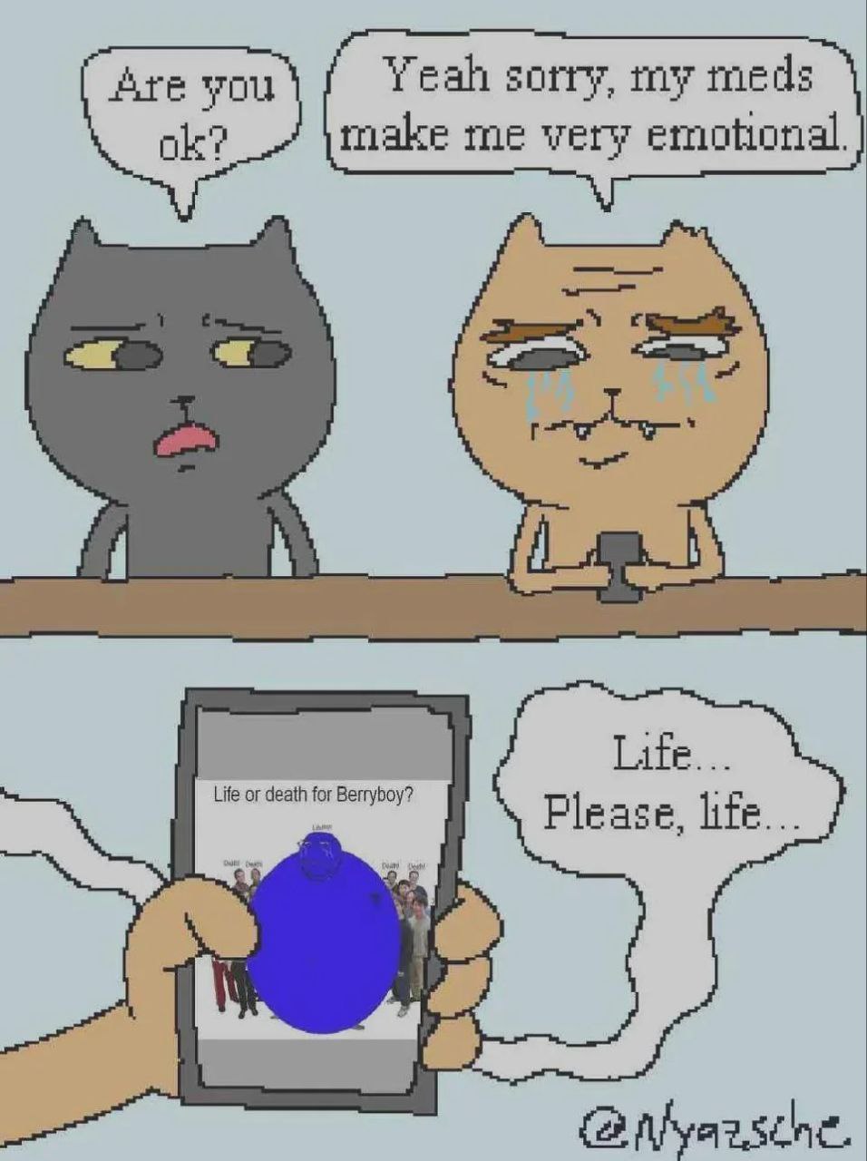 Are you Yeah sorry, my meds ole? make me very emotional. Life... Life Pleas life.