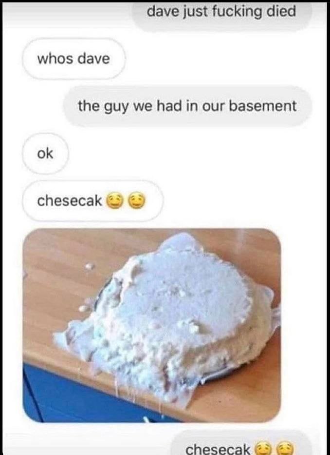 dave just fucking died whos dave the guy we had in our basement chesecak 4 chesecak