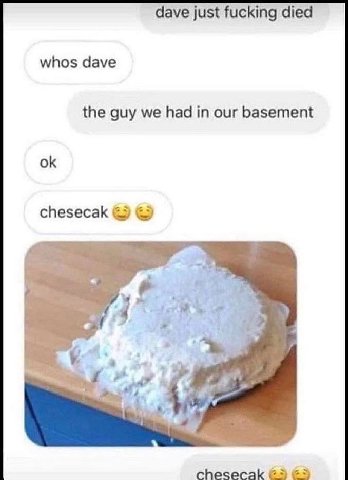dave just fucking died whos dave the guy we had in our basement chesecak 4 chesecak