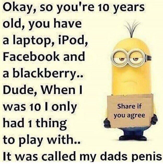 Okay, so you're 10 years old, you have у а laptop, iPod, Facebook and a blackberry.. Dude, When was 10 only Share if you agree had 1 thing to play with.. It was called my dads penis