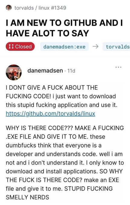 torvalds linux #1349 NEW TO GITHUB AND HAVE ALOT TO SAY danemadsen:exe torvalds danemadsen DONT GIVE A FUCK ABOUT THE FUCKING CODE! 1 just want to download this stupid fucking application and use it. 