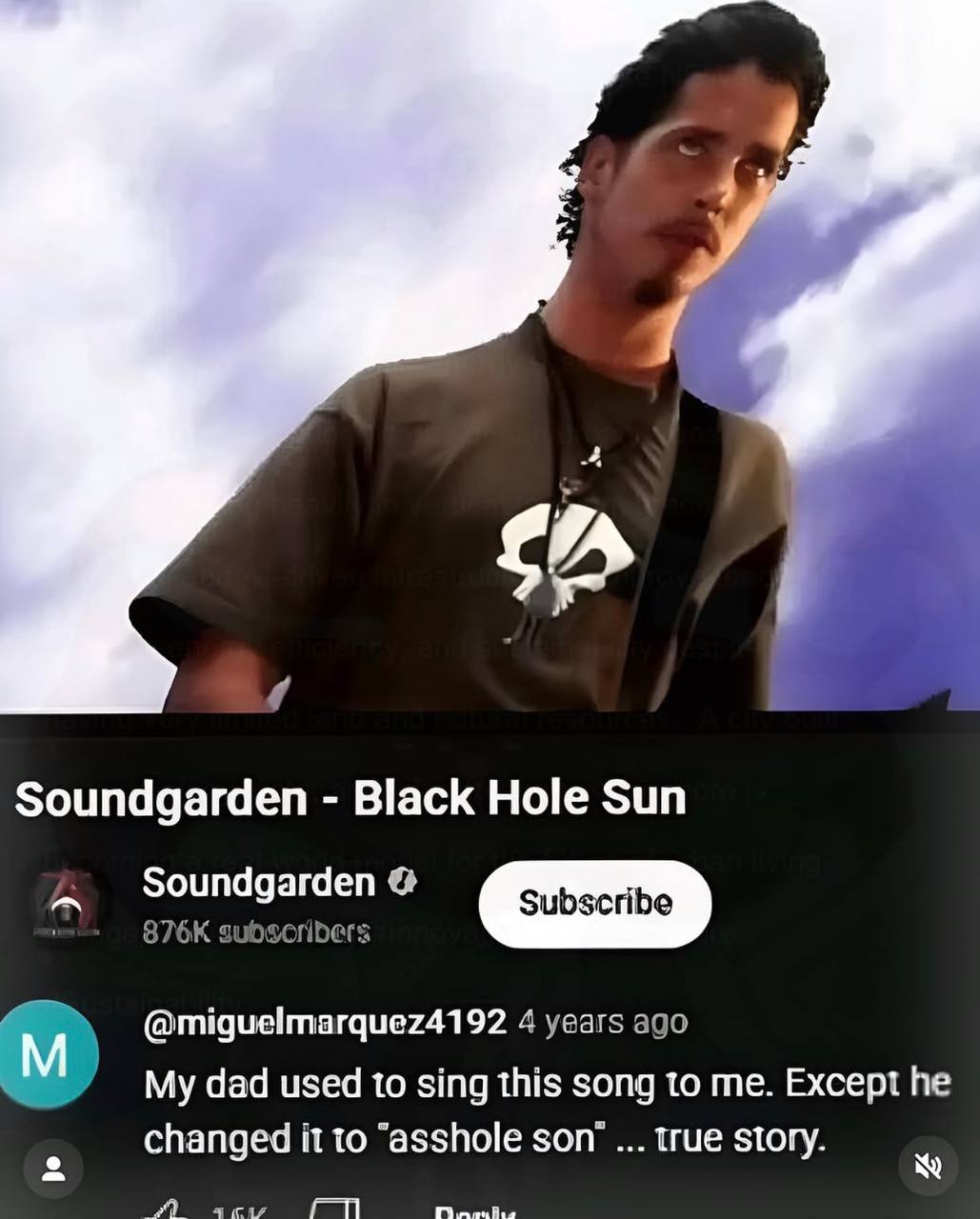 Soundgarden Black Hole Sun Soundgarden @miguelmarquez4192 4 years ago dad used to sing this song to me. Except he changed it to “asshole son’ true story.