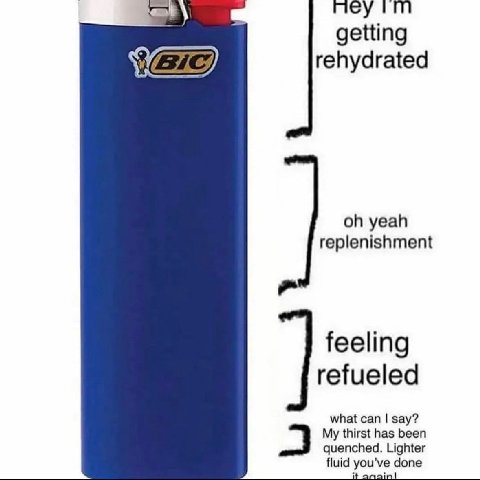 mey getting rehydrated yeah replenishment feeling refueled what can say? My thirst has been quenched. Lighter fluid you've done