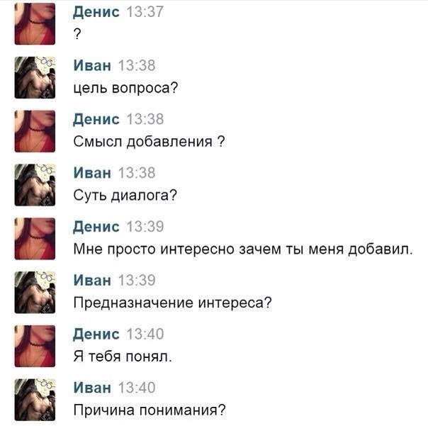 Денис 13:37 i Иван 13:38 цель вопроса? Денис 13:38 Смысл добавления Иван 13:38 Суть диалога? Денис 13:39 Мне просто интересно зачем ты меня добавил Иван 13:39 Предназначение интереса? Денис 13:40 Я те