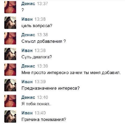 Денис 13:37 i Иван 13:38 цель вопроса? Денис 13:38 Смысл добавления Иван 13:38 Суть диалога? Денис 13:39 Мне просто интересно зачем ты меня добавил Иван 13:39 Предназначение интереса? Денис 13:40 Я те