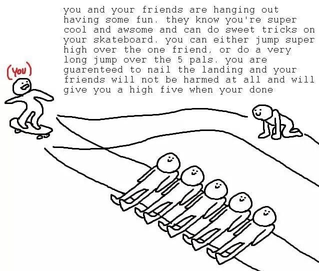 you and your friends are hanging out having some fun. they know you're super cool and awsome and can sweet tricks on your skateboard. you can either jump super high over the one friend, or a very long
