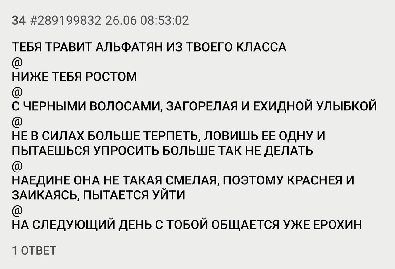 34 #289199832 26.06 08:53:02 ТЕБЯ ТРАВИТ АЛЬФАТЯН ИЗ ТВОЕГО КЛАССА НИЖЕ ТЕБЯ РОСТОМ С ЧЕРНЫМИ ВОЛОСАМИ, ЗАГОРЕЛАЯ И ЕХИДНОЙ УЛЫБКОЙ НЕ В СИЛАХ БОЛЬШЕ ТЕРПЕТЬ, ЛОВИШЬ ОДНУ И ПЫТАЕШЬСЯ УПРОСИТЬ БОЛЬШЕ Т
