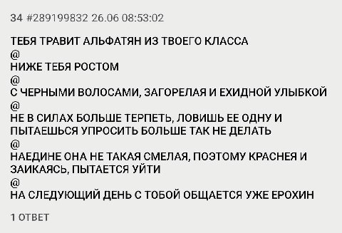 34 #289199832 26.06 08:53:02 ТЕБЯ ТРАВИТ АЛЬФАТЯН ИЗ ТВОЕГО КЛАССА НИЖЕ ТЕБЯ РОСТОМ С ЧЕРНЫМИ ВОЛОСАМИ, ЗАГОРЕЛАЯ И ЕХИДНОЙ УЛЫБКОЙ НЕ В СИЛАХ БОЛЬШЕ ТЕРПЕТЬ, ЛОВИШЬ ОДНУ И ПЫТАЕШЬСЯ УПРОСИТЬ БОЛЬШЕ Т