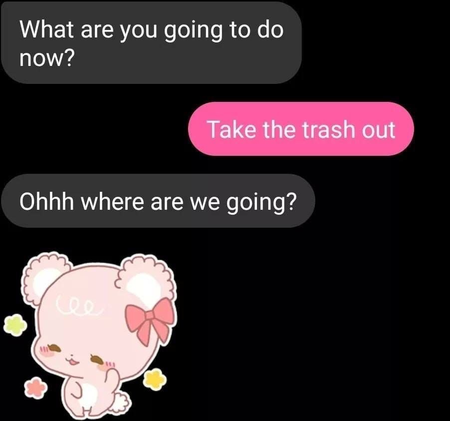 What are you going to now? Take the trash out Ohhh where are we going?
