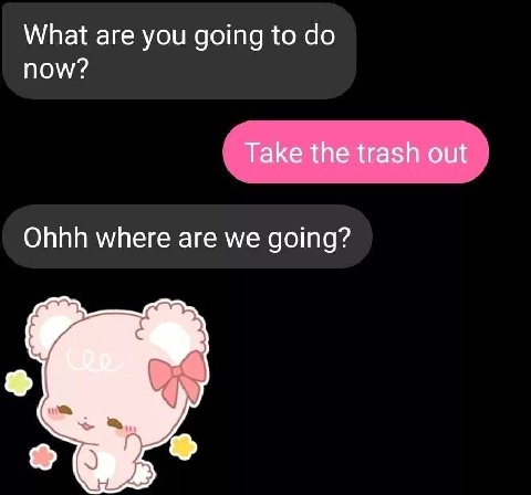 What are you going to now? Take the trash out Ohhh where are we going?