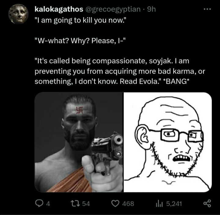 kalokagathos 1 "Lam going to kill you now." "W-what? Why? Please, "It's called being compassionate, soyjak. preventing you from acquiring more bad karma, or something, don't know. Read Evola." *BANG* 