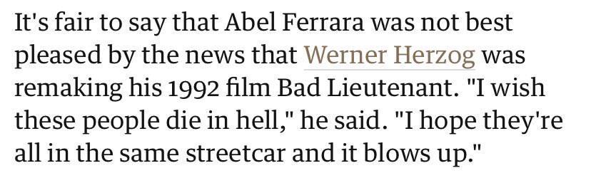 It's fair to say that Abel Ferrara was not best pleased the news that Werner Herzog was remaking his 1992 film Bad Lieutenant. "I wish these people die in hell," he said. "I hope they're the same stre