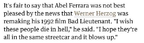 It's fair to say that Abel Ferrara was not best pleased the news that Werner Herzog was remaking his 1992 film Bad Lieutenant. "I wish these people die in hell," he said. "I hope they're the same stre