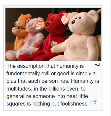 The assumption that humanity is fundementally evil or good is simply a bias that each person has. Humanity is multitudes, in the billions even, to generalize someone into neat little squares is nothin