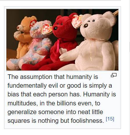 The assumption that humanity is fundementally evil or good is simply a bias that each person has. Humanity is multitudes, in the billions even, to generalize someone into neat little squares is nothin