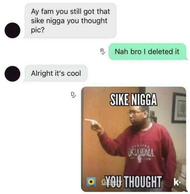 fam you still got that sike nigga you thought pic? Nah bro deleted it Alright it's cool SIKENIGGAY к