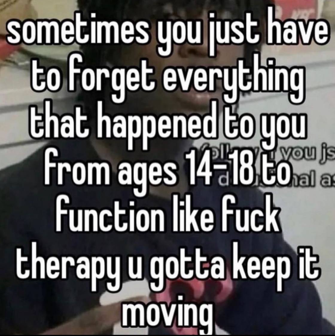 sometimes you just have to Forget everything that happened to you From ages 14-18 to Function like Fuck therapy gotta keep it moving