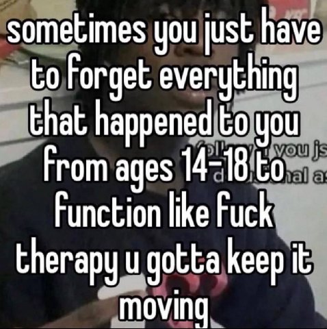 sometimes you just have to Forget everything that happened to you From ages 14-18 to Function like Fuck therapy gotta keep it moving