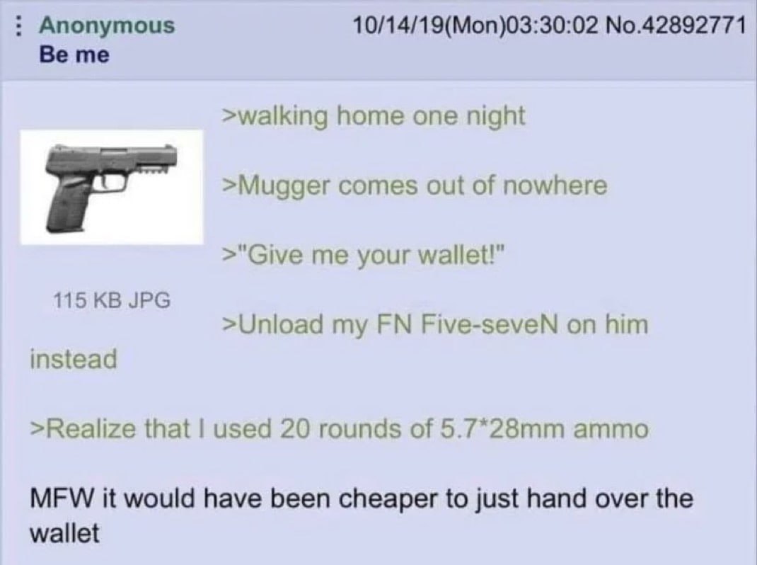 Anonymous 10/14/19(Mon)03:30:02 No.42892771 Be me >walking home one night >Mugger comes out of nowhere >"Give me your wallet!" 115 JPG >Unload my Five-seveN on him instead >Realize that used 20 rounds