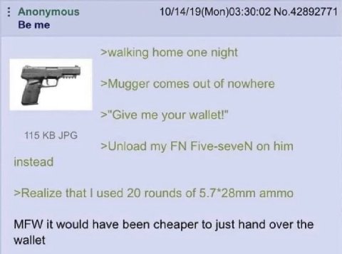 Anonymous 10/14/19(Mon)03:30:02 No.42892771 Be me >walking home one night >Mugger comes out of nowhere >"Give me your wallet!" 115 JPG >Unload my Five-seveN on him instead >Realize that used 20 rounds