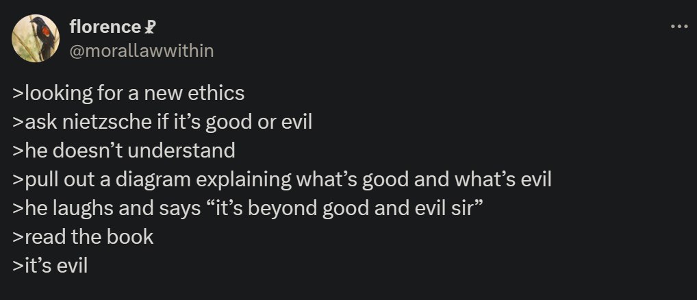 florence Я >looking for a new ethics >ask nietzsche И it’s good or evil >he doesn’t understand >pull out a diagram explaining what’s good and what’s evil >he laughs and says “it’s beyond good and evil