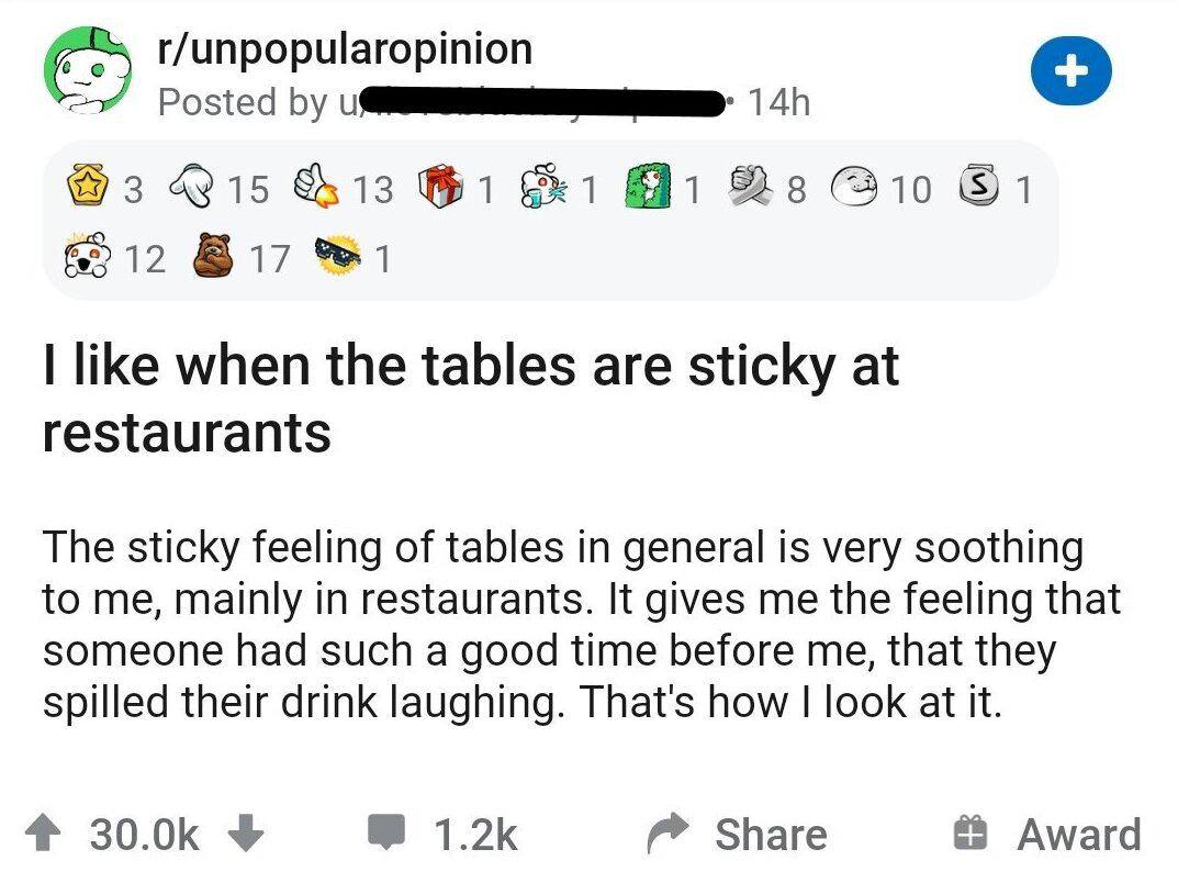 r/unpopularopinion Posted @3 &13 1 6212 like when the tables are sticky at restaurants The sticky feeling of tables in general is very soothing to me, mainly in restaurants. It gives me the feeling th