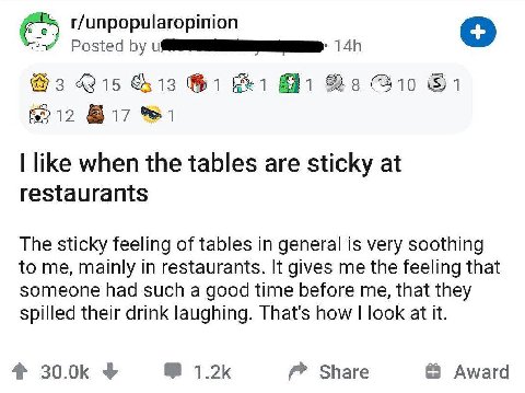r/unpopularopinion Posted @3 &13 1 6212 like when the tables are sticky at restaurants The sticky feeling of tables in general is very soothing to me, mainly in restaurants. It gives me the feeling th