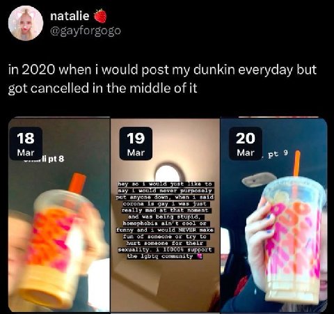 natalie @gayforgogo in 2020 when i would post my dunkin everyday but got cancelled in the middle of it Маг Маг зау would never purposely put anyone down, when i said corona is gay 1 was just really ma