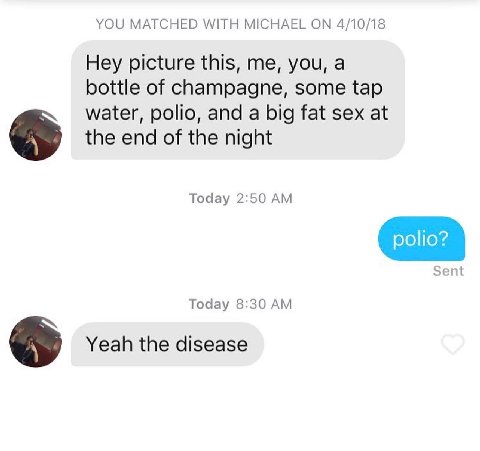 YOU MATCHED WITH MICHAEL ON 4/10/18 Hey picture this, me, you, a bottle of champagne, some tap water, polio, and a big fat sex at the end of the night Today 2:50 polio? Sent Today 8:30 Yeah the diseas