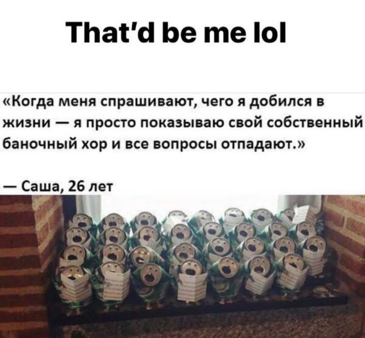 That'd be lol «Когда меня спрашивают, чего я добился в жизни я просто показываю свой собственный баночный хор и все вопросы отпадают.» Саша, 26 лет Or ASS