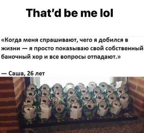 That'd be lol «Когда меня спрашивают, чего я добился в жизни я просто показываю свой собственный баночный хор и все вопросы отпадают.» Саша, 26 лет Or ASS