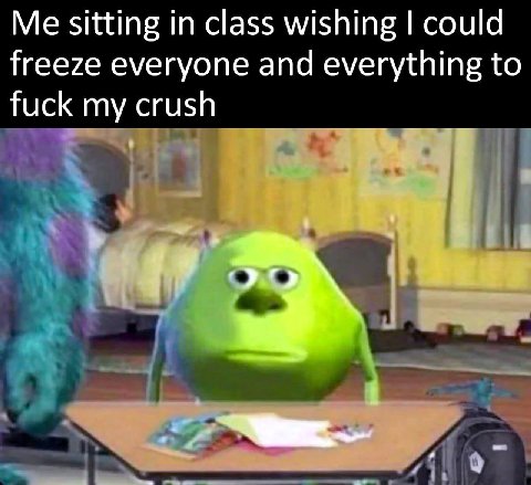 sitting in class wishing could freeze everyone and everything to fuck my crush
