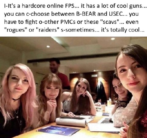 a hardcore online FPS... it has а lot of cool guns... you can c-choose between B-BEAR and USEC... you have to fight o-other PMCs or these "scavs"... even "rogues" or "raiders" s-sometimes... it's tota
