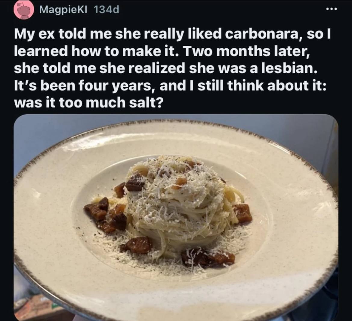 My told me she really liked carbonara, $0 learned how to make it. Two months later, she told me she realized she was a lesbian. It's been four years, and 1 still think about it: was it too much salt?