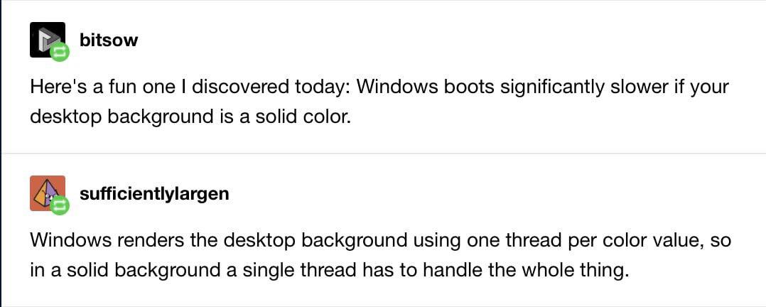 bitsow Here's a fun one discovered today: Windows boots significantly slower if your desktop background is a solid color. sufficientlylargen Windows renders the desktop background using one thread per