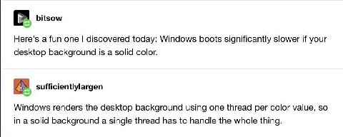 bitsow Here's a fun one discovered today: Windows boots significantly slower if your desktop background is a solid color. sufficientlylargen Windows renders the desktop background using one thread per