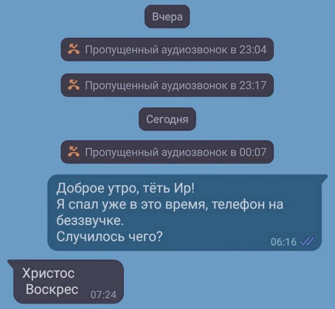 Пропущенный аудиозвонок в 23:04 Пропущенный аудиозвонок в 23:17 Пропущенный аудиозвонок в 00:07 Доброе утро, тёть Я спал уже в это время, телефон на беззвучке. Случилось чего? 06:16 Христос Воскрес 97