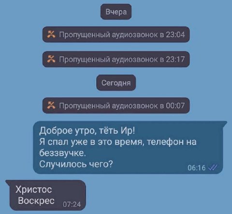 Пропущенный аудиозвонок в 23:04 Пропущенный аудиозвонок в 23:17 Пропущенный аудиозвонок в 00:07 Доброе утро, тёть Я спал уже в это время, телефон на беззвучке. Случилось чего? 06:16 Христос Воскрес 97